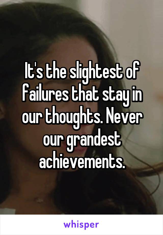 It's the slightest of failures that stay in our thoughts. Never our grandest achievements.