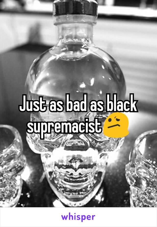 Just as bad as black supremacist😕