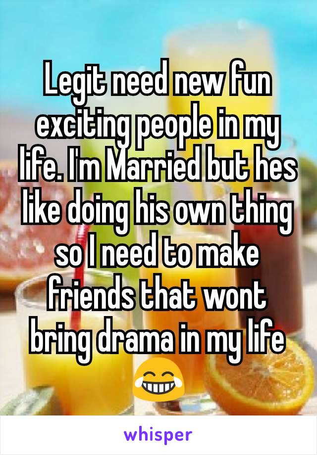 Legit need new fun exciting people in my life. I'm Married but hes like doing his own thing so I need to make friends that wont bring drama in my life 😂