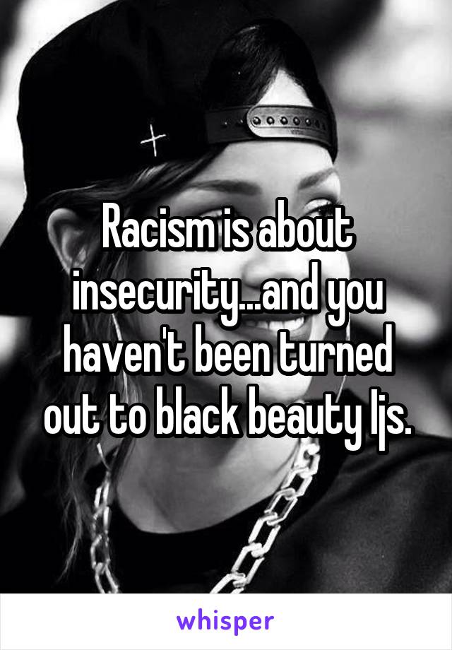 Racism is about insecurity...and you haven't been turned out to black beauty Ijs.