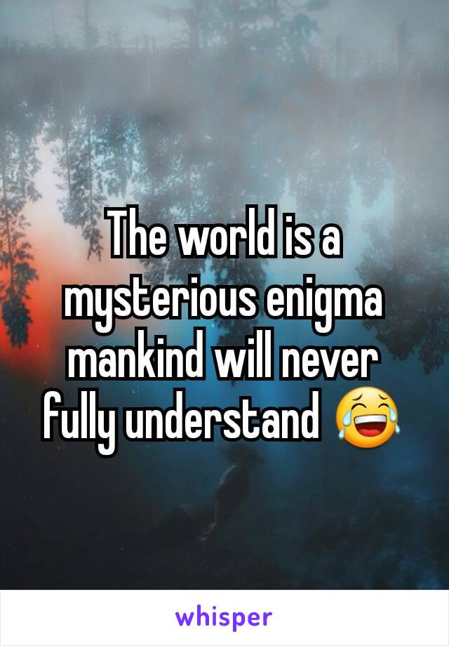 The world is a mysterious enigma mankind will never fully understand 😂