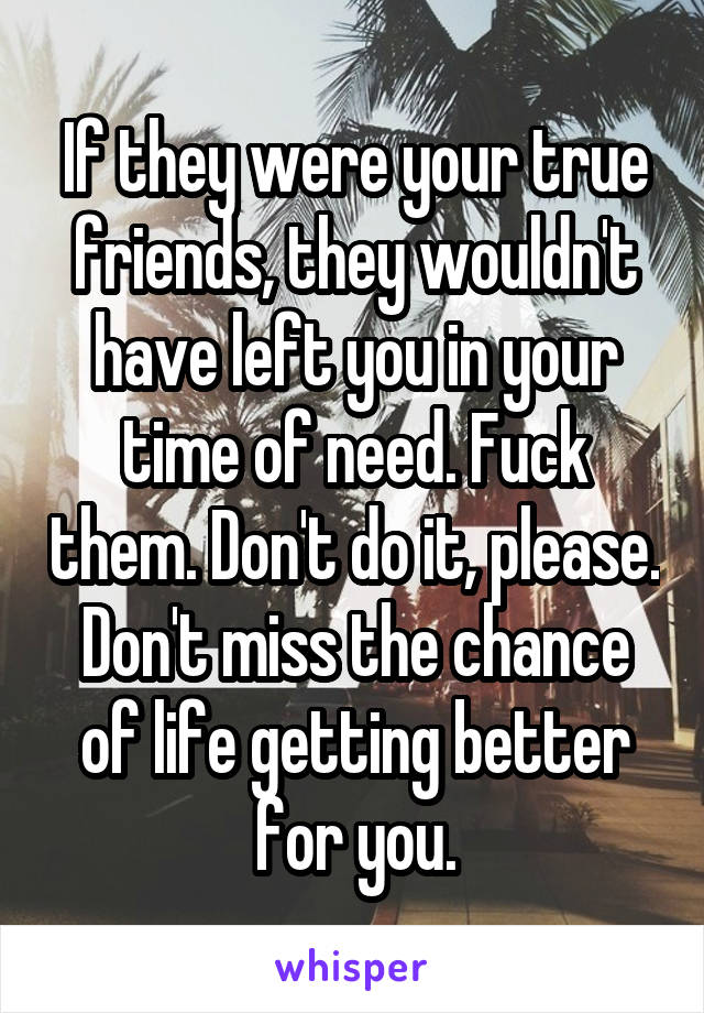 If they were your true friends, they wouldn't have left you in your time of need. Fuck them. Don't do it, please. Don't miss the chance of life getting better for you.