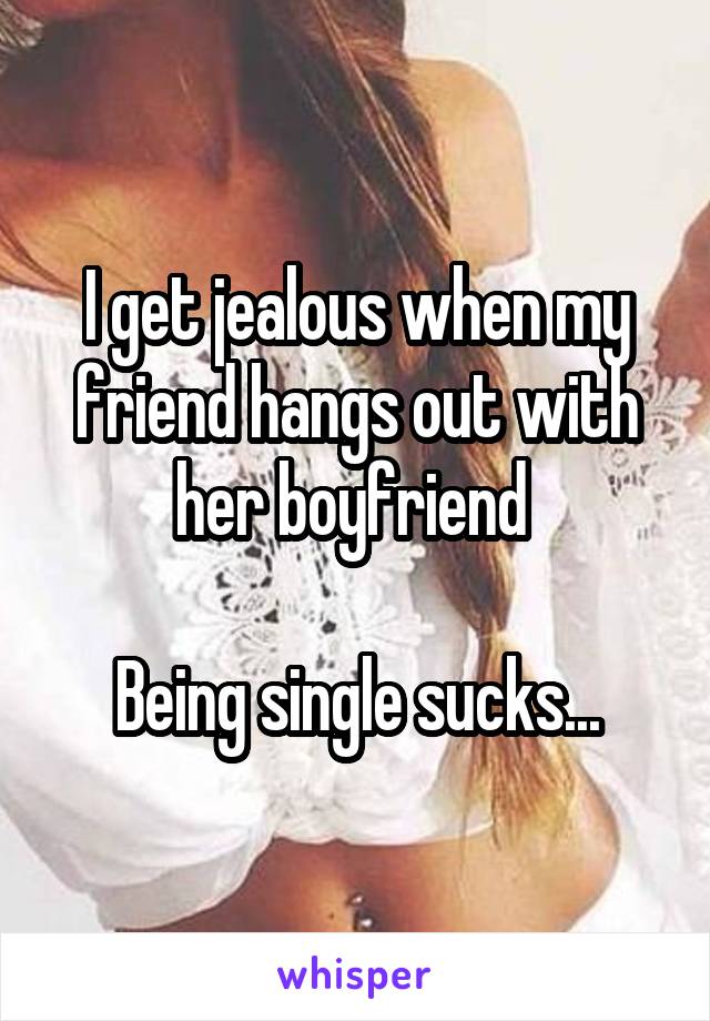 I get jealous when my friend hangs out with her boyfriend 

Being single sucks...