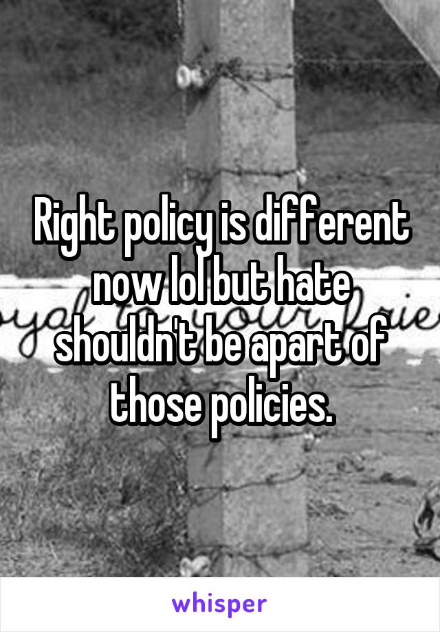 Right policy is different now lol but hate shouldn't be apart of those policies.