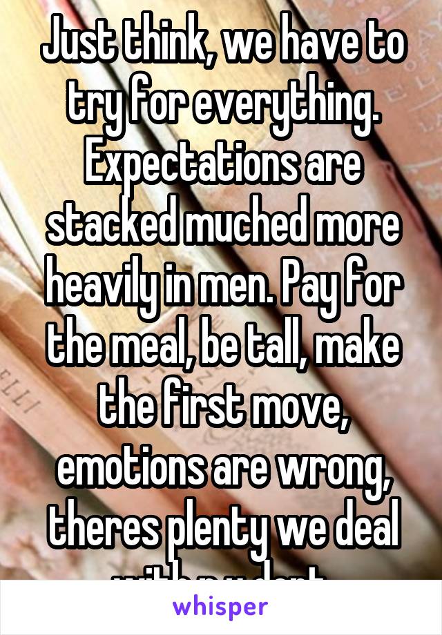 Just think, we have to try for everything. Expectations are stacked muched more heavily in men. Pay for the meal, be tall, make the first move, emotions are wrong, theres plenty we deal with n u dont.