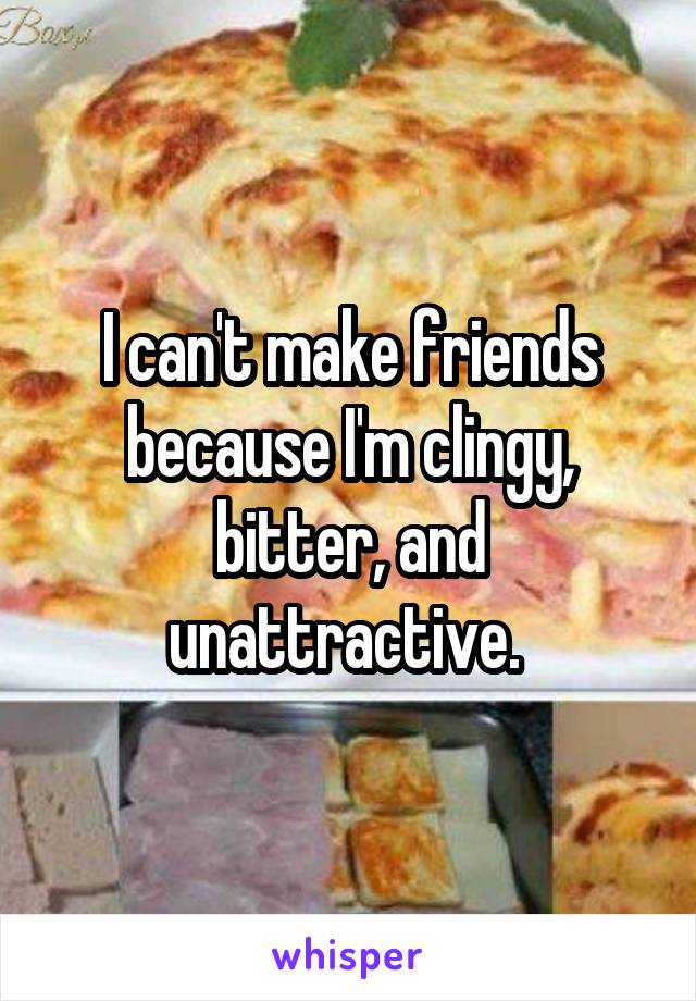 I can't make friends because I'm clingy, bitter, and unattractive. 