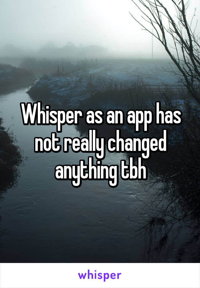 Whisper as an app has not really changed anything tbh