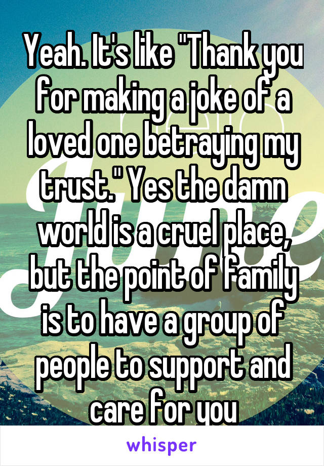 Yeah. It's like "Thank you for making a joke of a loved one betraying my trust." Yes the damn world is a cruel place, but the point of family is to have a group of people to support and care for you