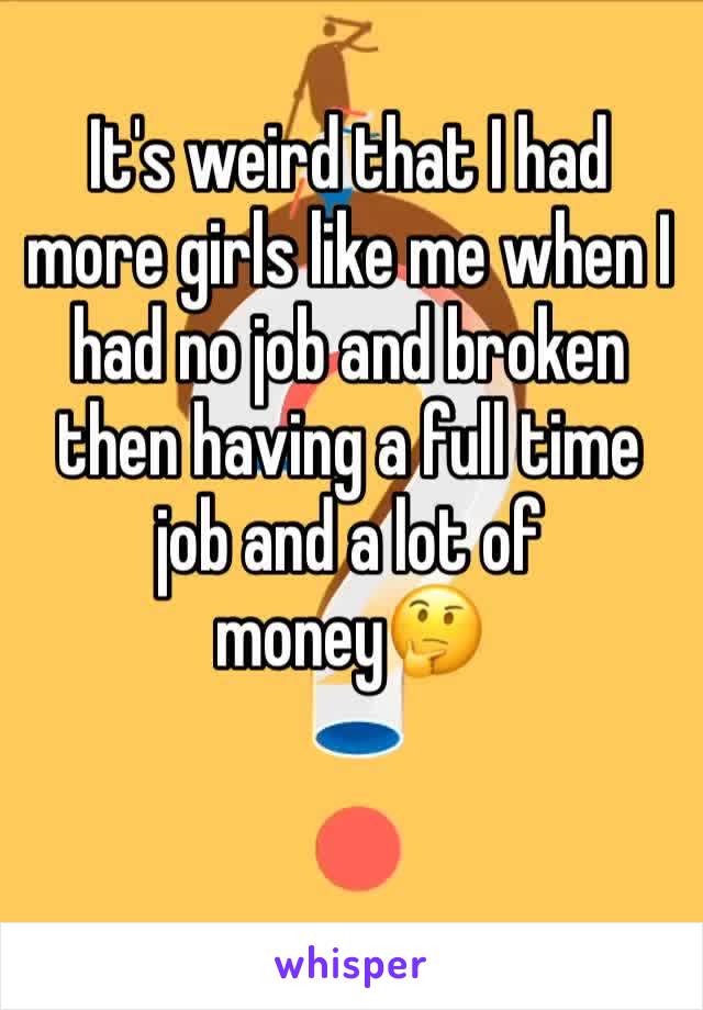 It's weird that I had more girls like me when I had no job and broken then having a full time job and a lot of money🤔