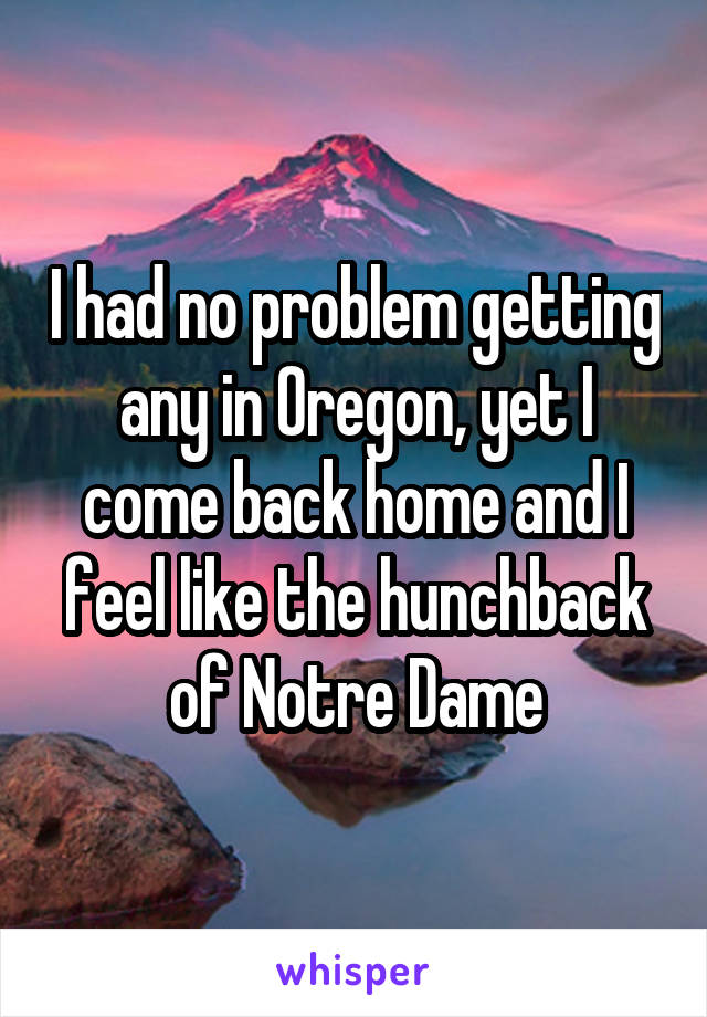 I had no problem getting any in Oregon, yet I come back home and I feel like the hunchback of Notre Dame