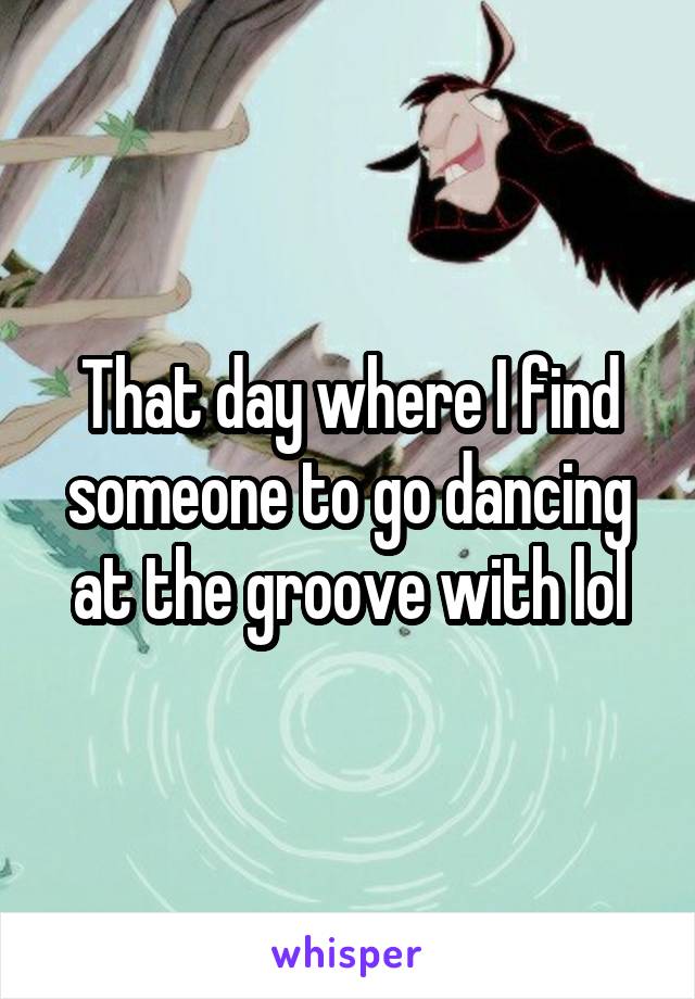 That day where I find someone to go dancing at the groove with lol