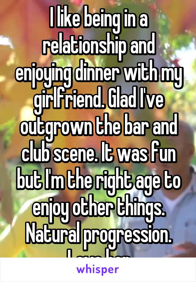 I like being in a relationship and enjoying dinner with my girlfriend. Glad I've outgrown the bar and club scene. It was fun but I'm the right age to enjoy other things. Natural progression. Love her