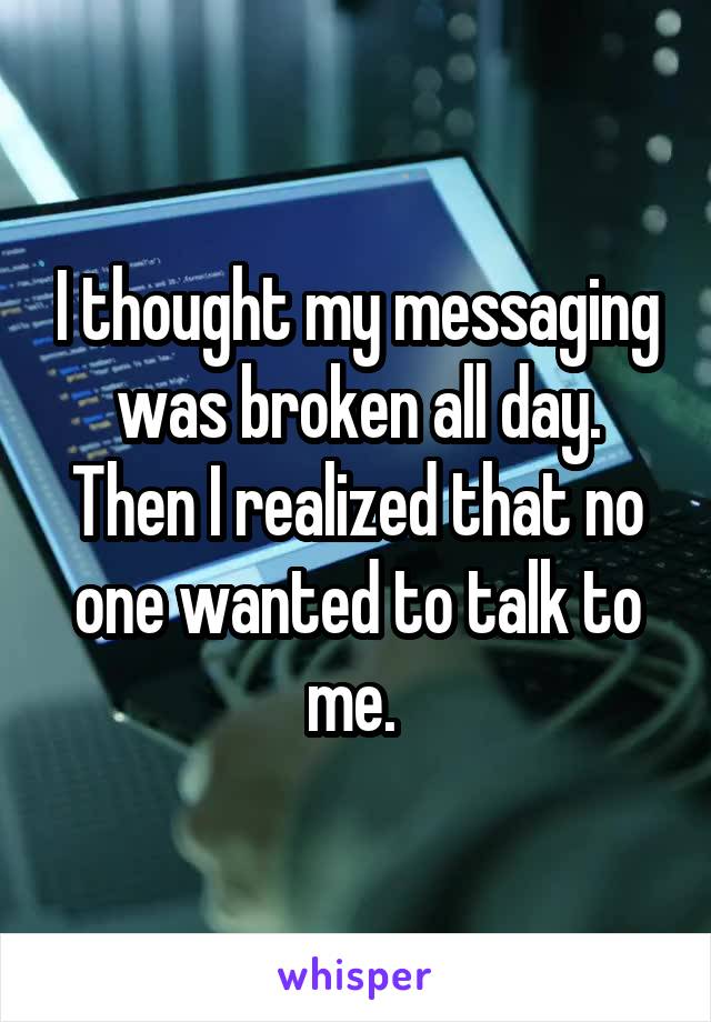 I thought my messaging was broken all day. Then I realized that no one wanted to talk to me. 