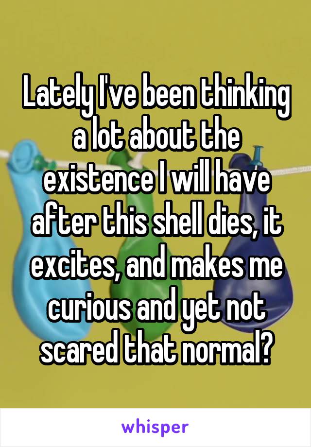 Lately I've been thinking a lot about the existence I will have after this shell dies, it excites, and makes me curious and yet not scared that normal?