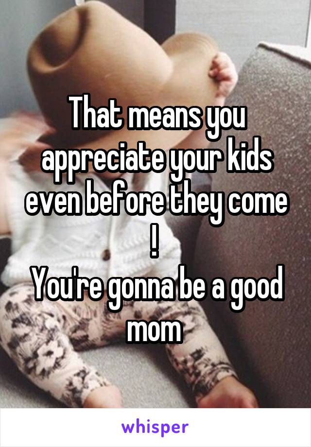 That means you appreciate your kids even before they come ! 
You're gonna be a good mom 