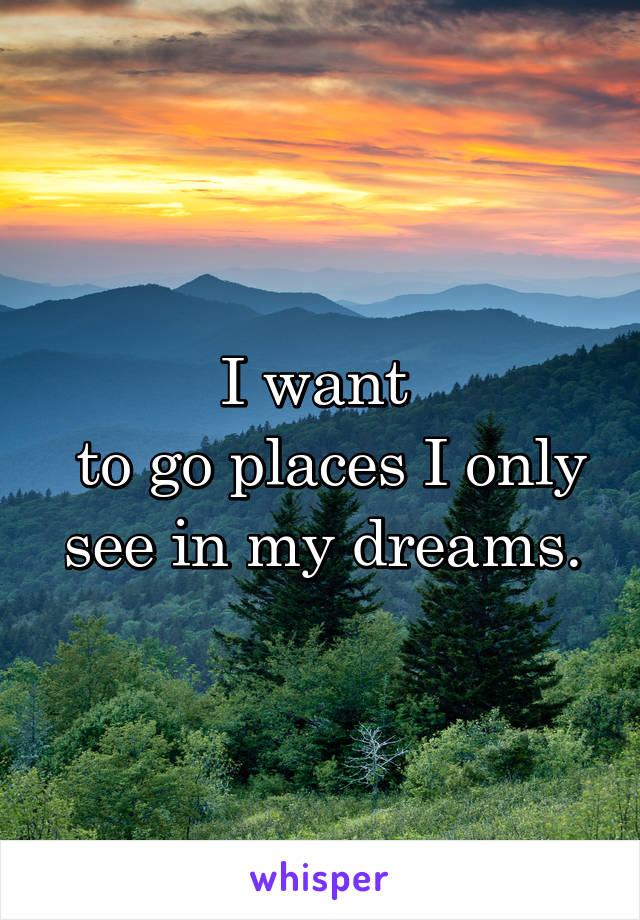 I want 
 to go places I only see in my dreams.