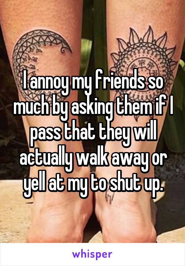 I annoy my friends so much by asking them if I pass that they will actually walk away or yell at my to shut up.