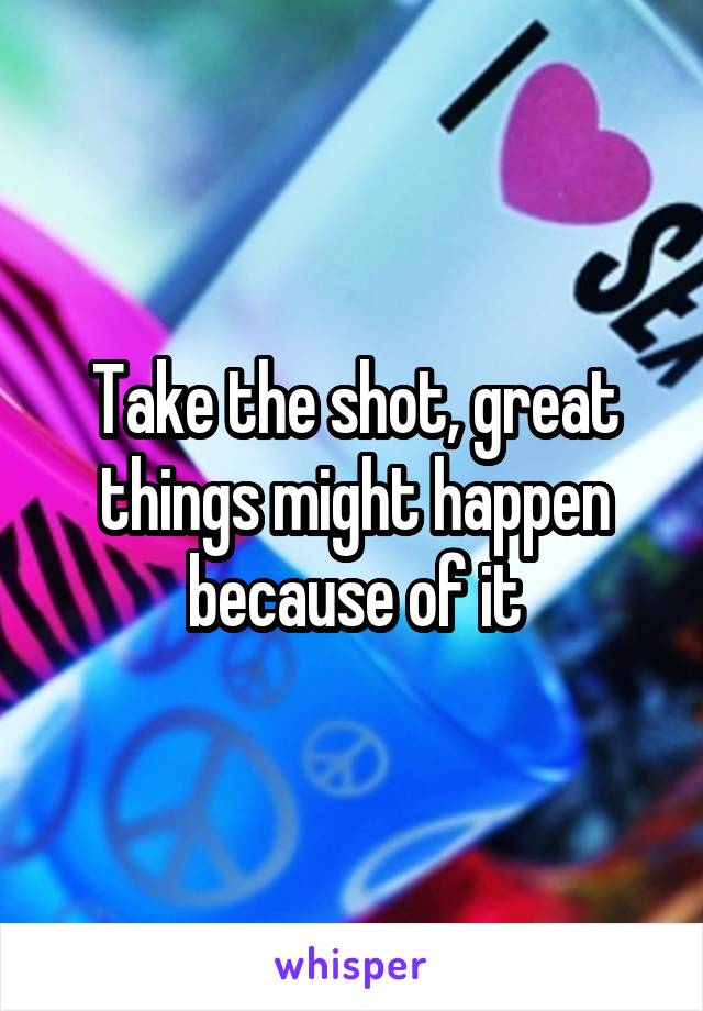 Take the shot, great things might happen because of it