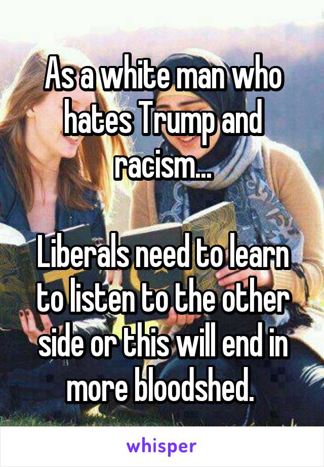 As a white man who hates Trump and racism...

Liberals need to learn to listen to the other side or this will end in more bloodshed. 