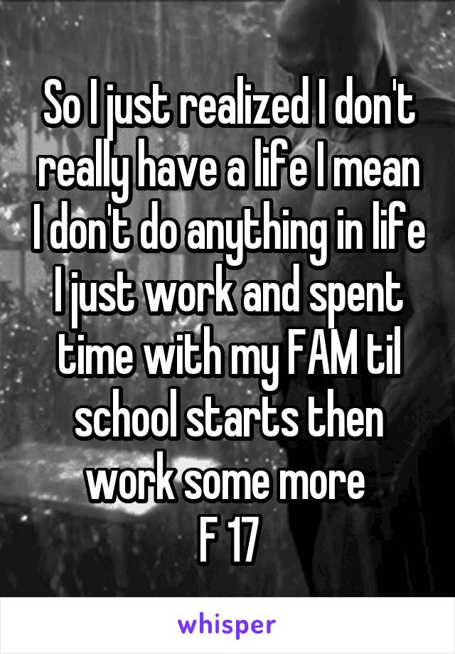 So I just realized I don't really have a life I mean I don't do anything in life I just work and spent time with my FAM til school starts then work some more 
F 17