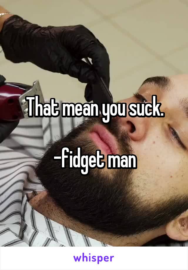 That mean you suck.

-fidget man