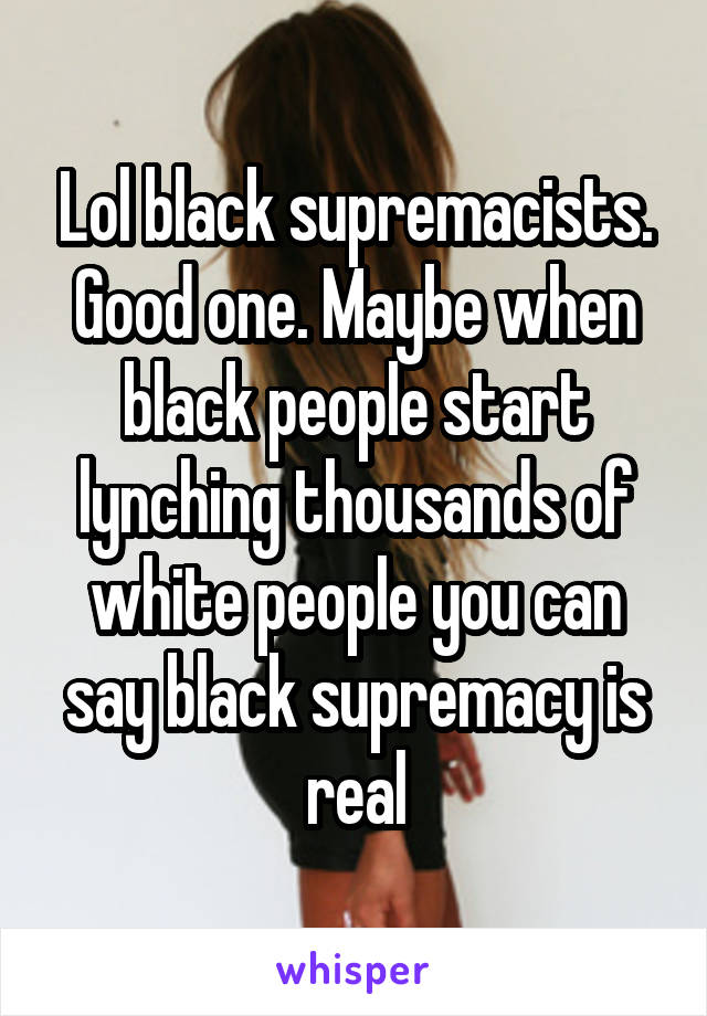 Lol black supremacists. Good one. Maybe when black people start lynching thousands of white people you can say black supremacy is real