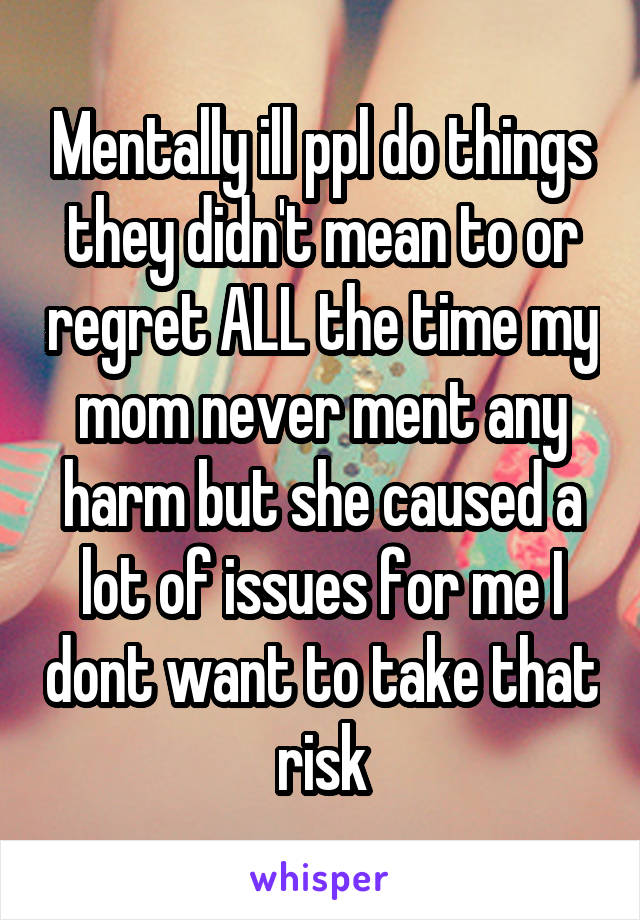 Mentally ill ppl do things they didn't mean to or regret ALL the time my mom never ment any harm but she caused a lot of issues for me I dont want to take that risk