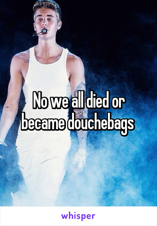 No we all died or became douchebags 