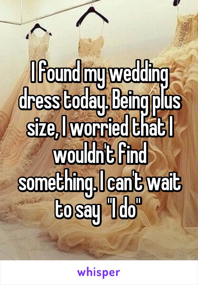 I found my wedding dress today. Being plus size, I worried that I wouldn't find something. I can't wait to say  "I do" 
