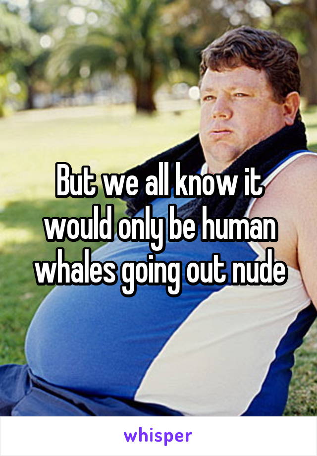 But we all know it would only be human whales going out nude