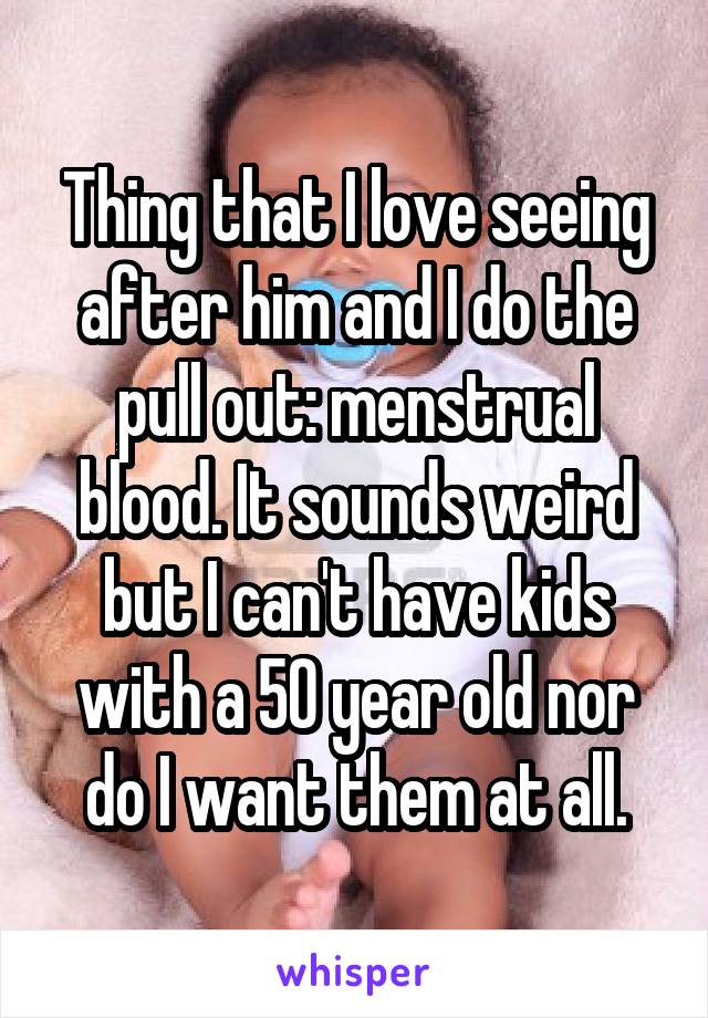 Thing that I love seeing after him and I do the pull out: menstrual blood. It sounds weird but I can't have kids with a 50 year old nor do I want them at all.