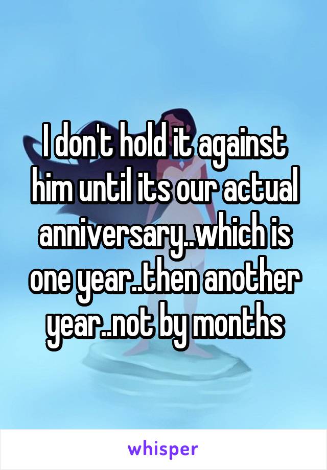 I don't hold it against him until its our actual anniversary..which is one year..then another year..not by months