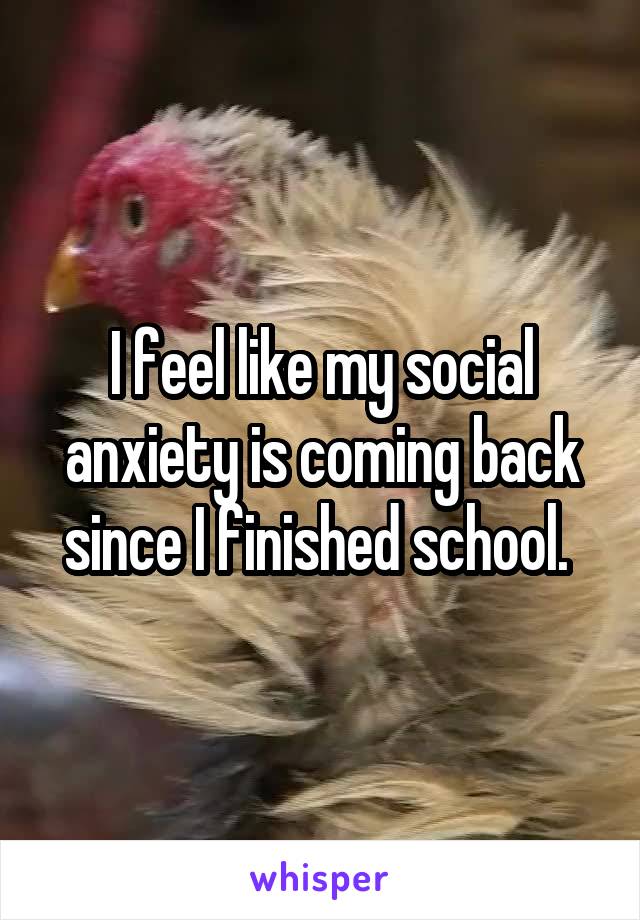 I feel like my social anxiety is coming back since I finished school. 