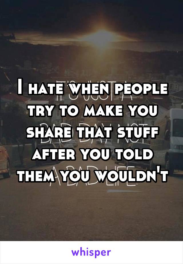 I hate when people try to make you share that stuff after you told them you wouldn't