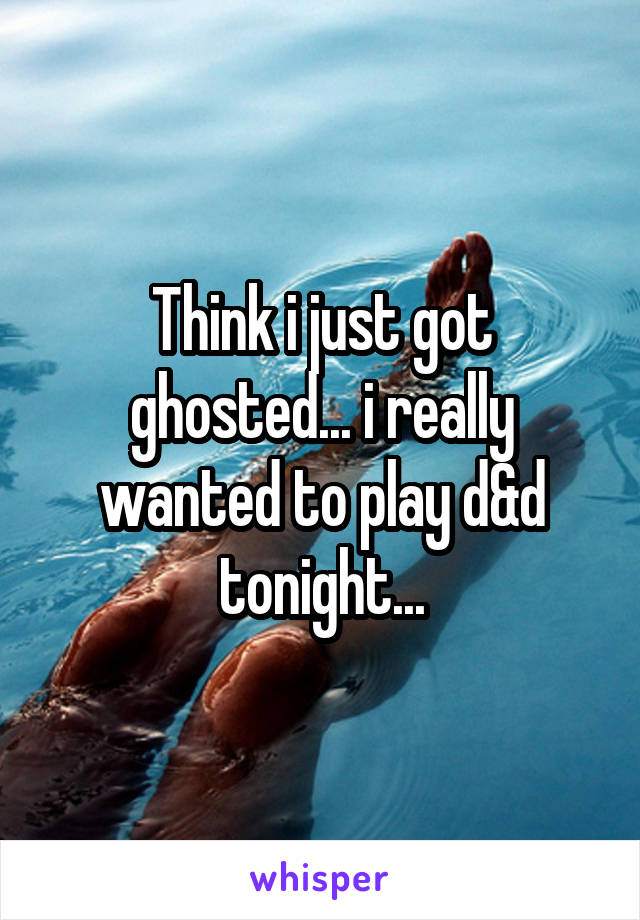 Think i just got ghosted... i really wanted to play d&d tonight...