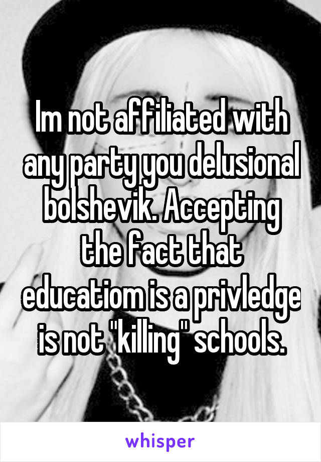 Im not affiliated with any party you delusional bolshevik. Accepting the fact that educatiom is a privledge is not "killing" schools.