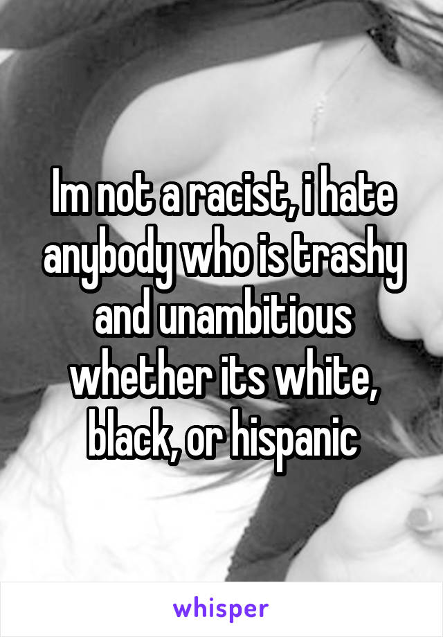 Im not a racist, i hate anybody who is trashy and unambitious whether its white, black, or hispanic