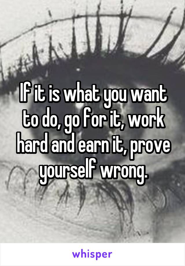 If it is what you want to do, go for it, work hard and earn it, prove yourself wrong.