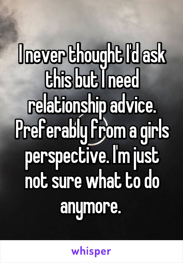I never thought I'd ask this but I need relationship advice. Preferably from a girls perspective. I'm just not sure what to do anymore. 