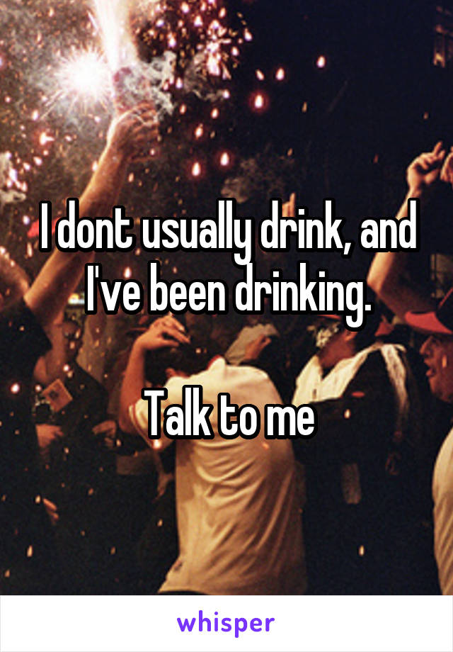 I dont usually drink, and I've been drinking.

Talk to me