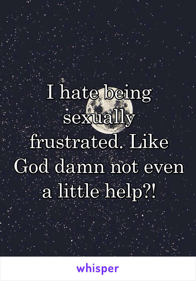 I hate being sexually frustrated. Like God damn not even a little help?!