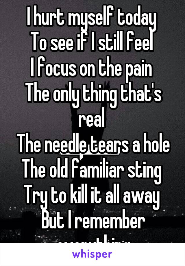 I hurt myself today 
To see if I still feel 
I focus on the pain 
The only thing that's real 
The needle tears a hole
The old familiar sting 
Try to kill it all away 
But I remember everything