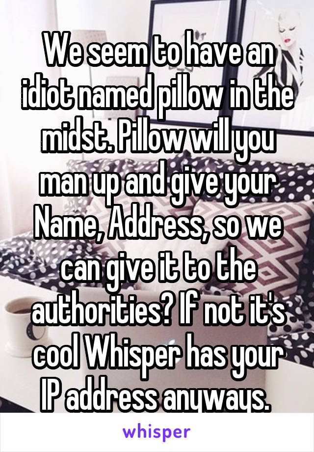 We seem to have an idiot named pillow in the midst. Pillow will you man up and give your Name, Address, so we can give it to the authorities? If not it's cool Whisper has your IP address anyways. 