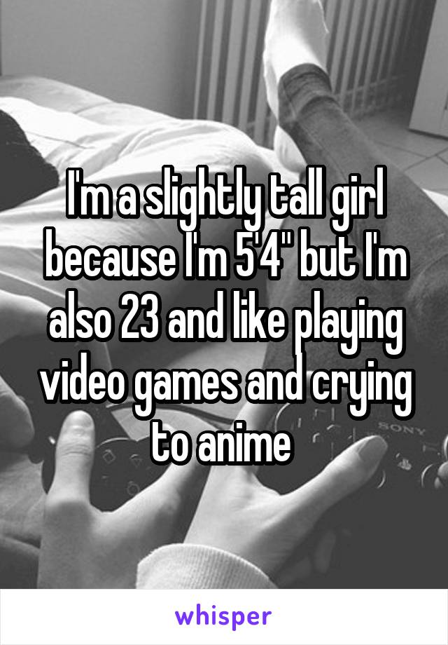 I'm a slightly tall girl because I'm 5'4" but I'm also 23 and like playing video games and crying to anime 