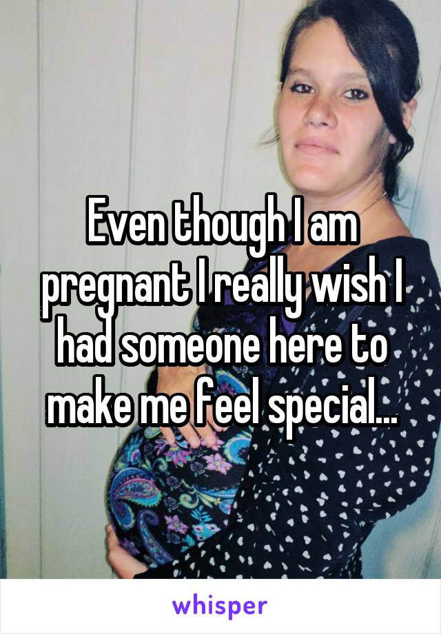 Even though I am pregnant I really wish I had someone here to make me feel special...