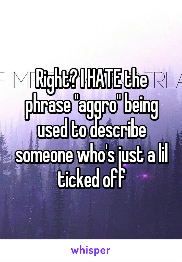 Right? I HATE the phrase "aggro" being used to describe someone who's just a lil ticked off