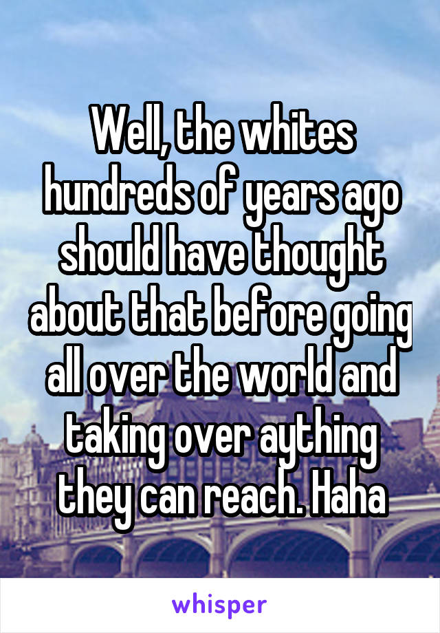 Well, the whites hundreds of years ago should have thought about that before going all over the world and taking over aything they can reach. Haha
