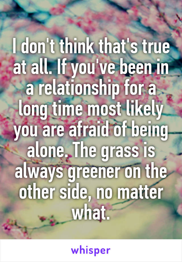 I don't think that's true at all. If you've been in a relationship for a long time most likely you are afraid of being alone. The grass is always greener on the other side, no matter what.