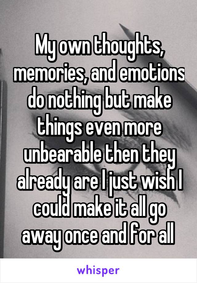 My own thoughts, memories, and emotions do nothing but make things even more unbearable then they already are I just wish I could make it all go away once and for all 