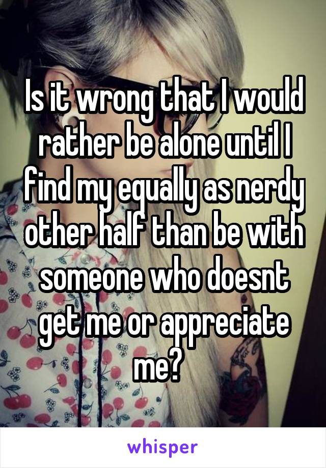 Is it wrong that I would rather be alone until I find my equally as nerdy other half than be with someone who doesnt get me or appreciate me?  